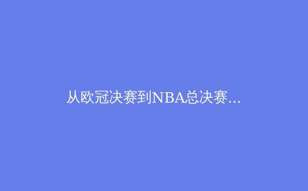 从欧冠决赛到NBA总决赛：现代体育竞技中的战术演变与体能极限挑战